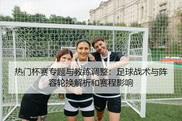 热门杯赛专题与教练调整：足球战术与阵容轮换解析和赛程影响